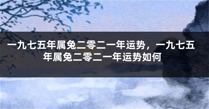 一九七五年属兔二零二一年运势，一九七五年属兔二零二一年运势如何