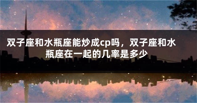 双子座和水瓶座能炒成cp吗，双子座和水瓶座在一起的几率是多少