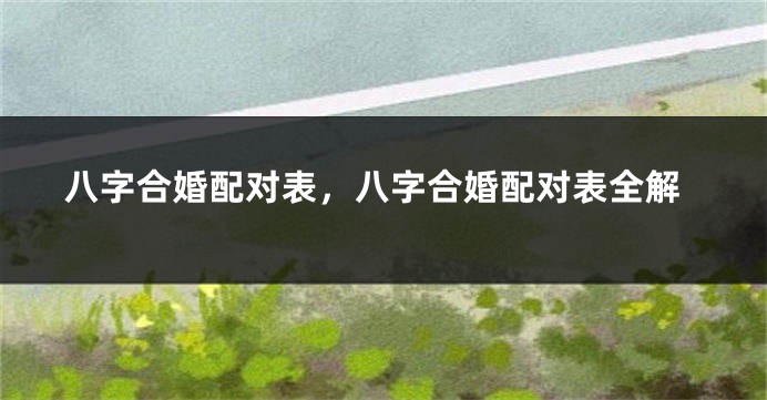 八字合婚配对表，八字合婚配对表全解