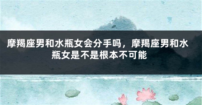 摩羯座男和水瓶女会分手吗，摩羯座男和水瓶女是不是根本不可能