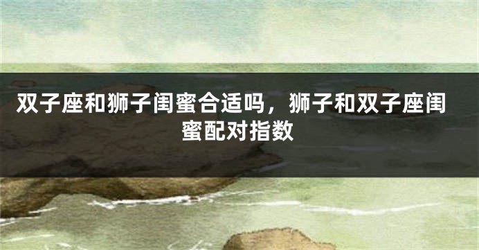 双子座和狮子闺蜜合适吗，狮子和双子座闺蜜配对指数