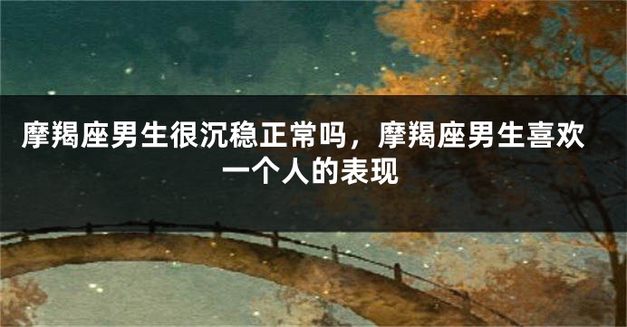 摩羯座男生很沉稳正常吗,摩羯座男生喜欢一个人的表现