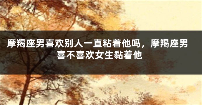 摩羯座男喜欢别人一直粘着他吗，摩羯座男喜不喜欢女生黏着他