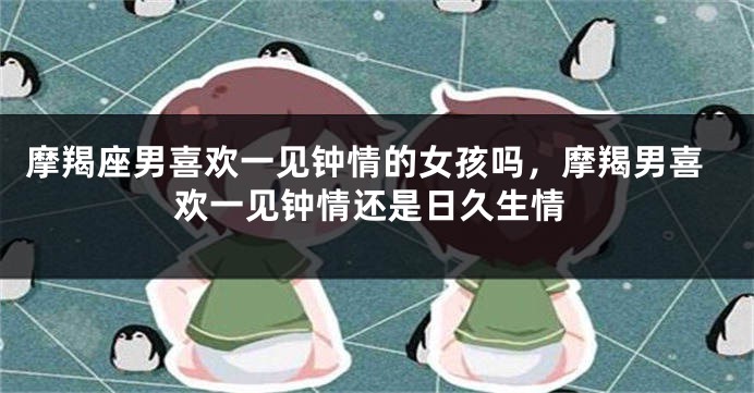 摩羯座男喜欢一见钟情的女孩吗，摩羯男喜欢一见钟情还是日久生情