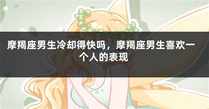 摩羯座男生冷却得快吗,摩羯座男生喜欢一个人的表现