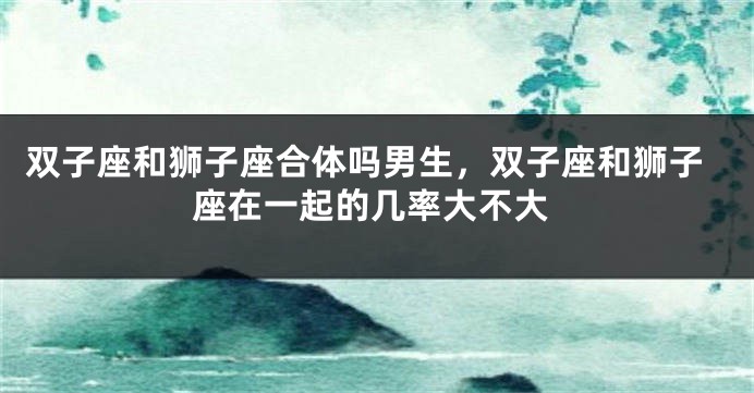 双子座和狮子座合体吗男生，双子座和狮子座在一起的几率大不大