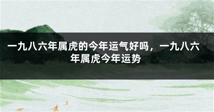 一九八六年属虎的今年运气好吗，一九八六年属虎今年运势