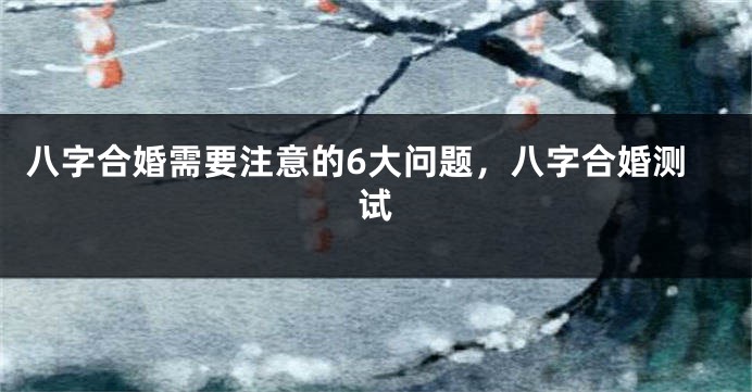 八字合婚需要注意的6大问题，八字合婚测试