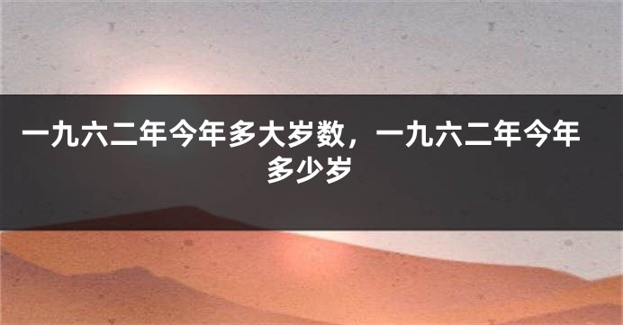 一九六二年今年多大岁数，一九六二年今年多少岁