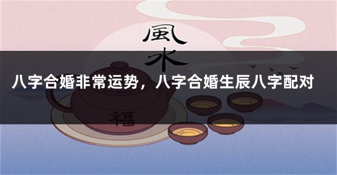八字合婚非常运势，八字合婚生辰八字配对