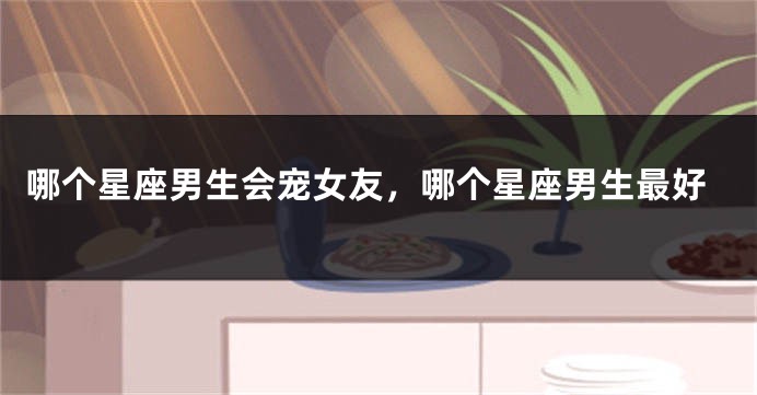 哪个星座男生会宠女友，哪个星座男生最好