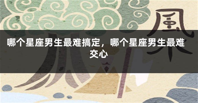 哪个星座男生最难搞定，哪个星座男生最难交心