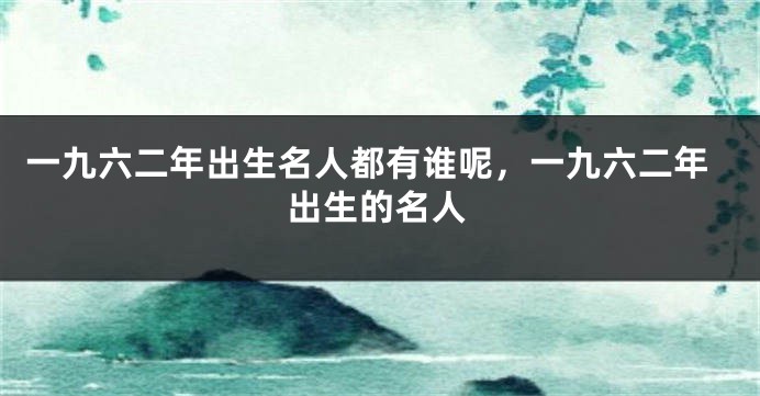 一九六二年出生名人都有谁呢，一九六二年出生的名人