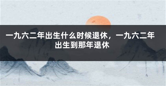 一九六二年出生什么时候退休,一九六二年出生到那年退休