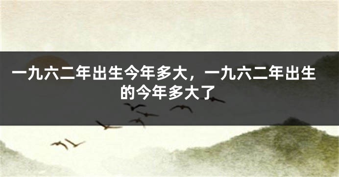 一九六二年出生今年多大，一九六二年出生的今年多大了