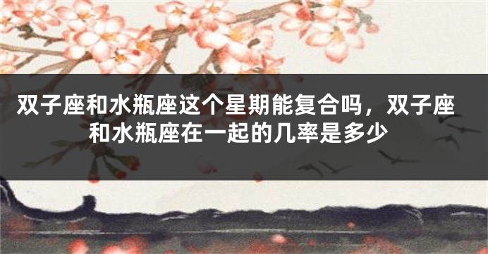 双子座和水瓶座这个星期能复合吗，双子座和水瓶座在一起的几率是多少