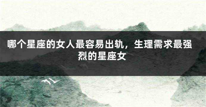 哪个星座的女人最容易出轨，生理需求最强烈的星座女
