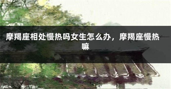 摩羯座相处慢热吗女生怎么办，摩羯座慢热嘛