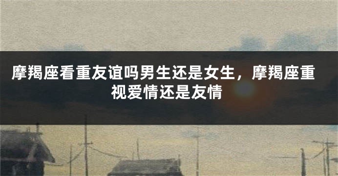 摩羯座看重友谊吗男生还是女生，摩羯座重视爱情还是友情