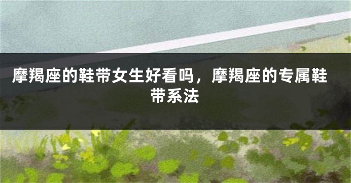 摩羯座的鞋带女生好看吗，摩羯座的专属鞋带系法