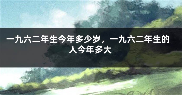一九六二年生今年多少岁,一九六二年生的人今年多大