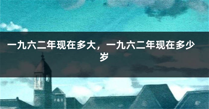 一九六二年现在多大，一九六二年现在多少岁