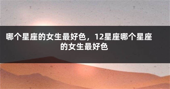 哪个星座的女生最好色，12星座哪个星座的女生最好色