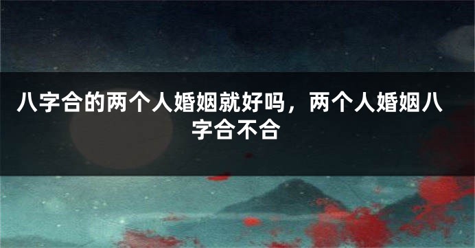 八字合的两个人婚姻就好吗，两个人婚姻八字合不合