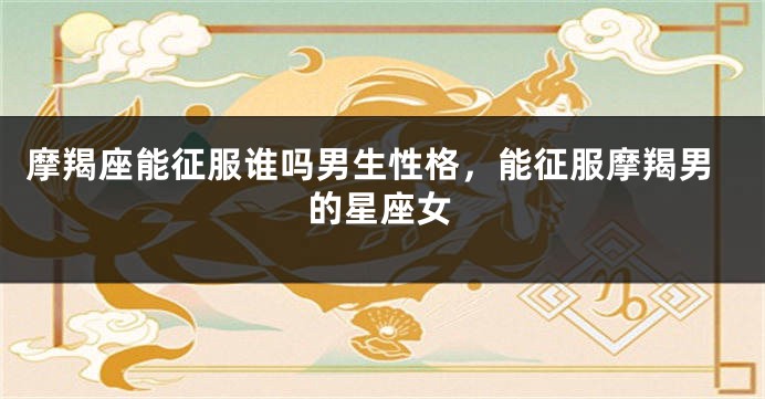 摩羯座能征服谁吗男生性格，能征服摩羯男的星座女