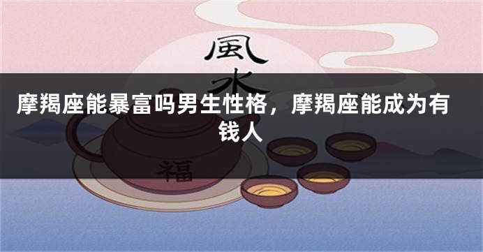 摩羯座能暴富吗男生性格，摩羯座能成为有钱人