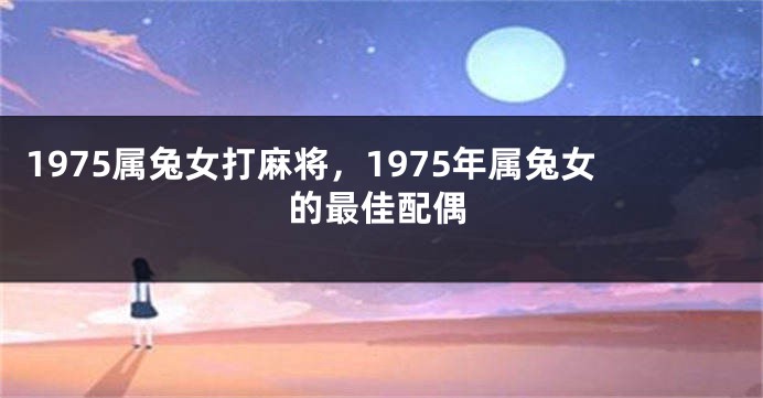 1975属兔女打麻将，1975年属兔女的最佳配偶