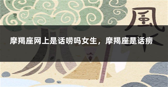 摩羯座网上是话唠吗女生，摩羯座是话痨