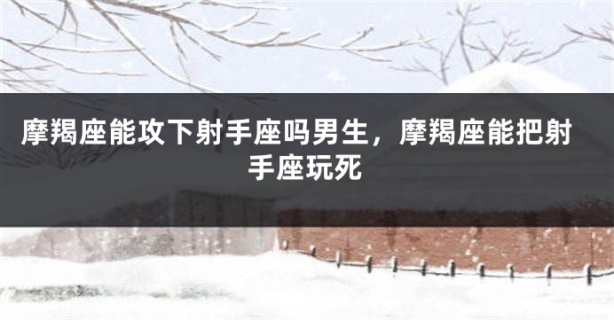 摩羯座能攻下射手座吗男生，摩羯座能把射手座玩死