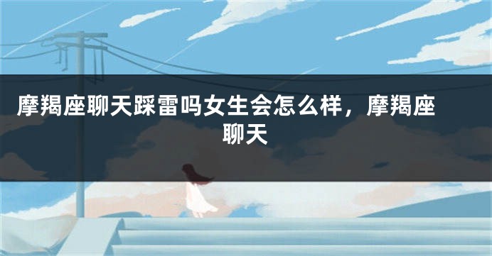 摩羯座聊天踩雷吗女生会怎么样，摩羯座 聊天