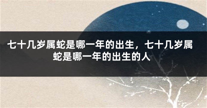 七十几岁属蛇是哪一年的出生，七十几岁属蛇是哪一年的出生的人