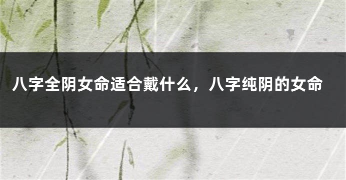 八字全阴女命适合戴什么，八字纯阴的女命