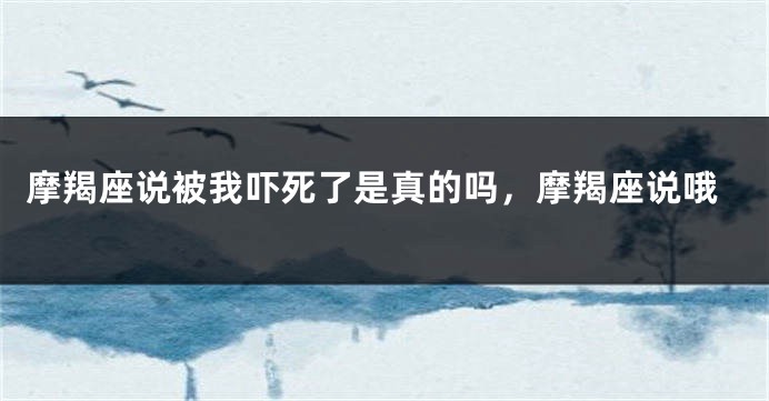 摩羯座说被我吓死了是真的吗，摩羯座说哦