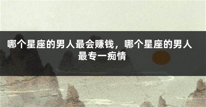 哪个星座的男人最会赚钱，哪个星座的男人最专一痴情
