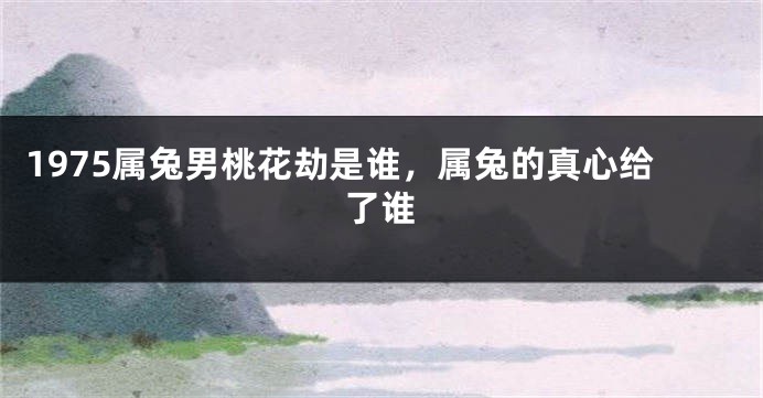 1975属兔男桃花劫是谁，属兔的真心给了谁
