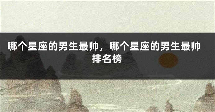 哪个星座的男生最帅，哪个星座的男生最帅排名榜