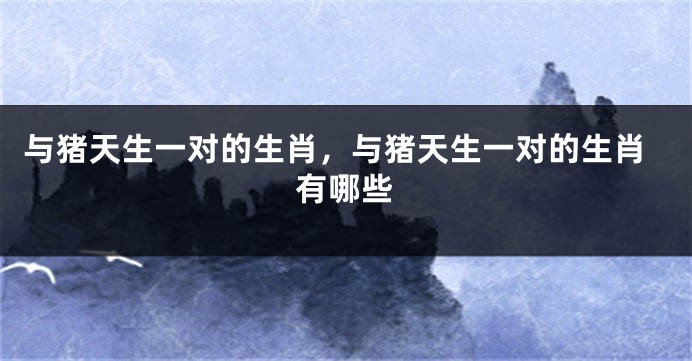 与猪天生一对的生肖，与猪天生一对的生肖有哪些