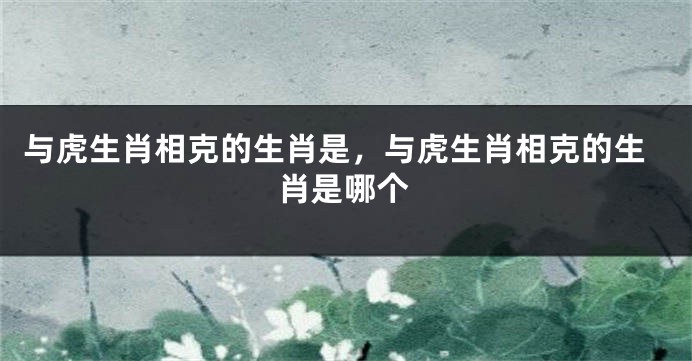 与虎生肖相克的生肖是，与虎生肖相克的生肖是哪个