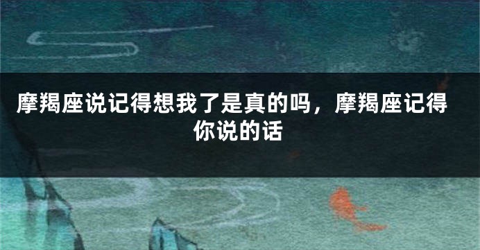 摩羯座说记得想我了是真的吗，摩羯座记得你说的话