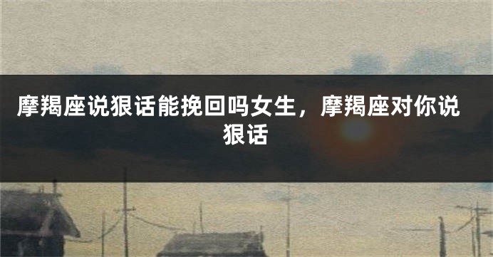 摩羯座说狠话能挽回吗女生，摩羯座对你说狠话
