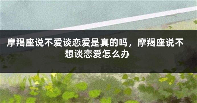 摩羯座说不爱谈恋爱是真的吗，摩羯座说不想谈恋爱怎么办