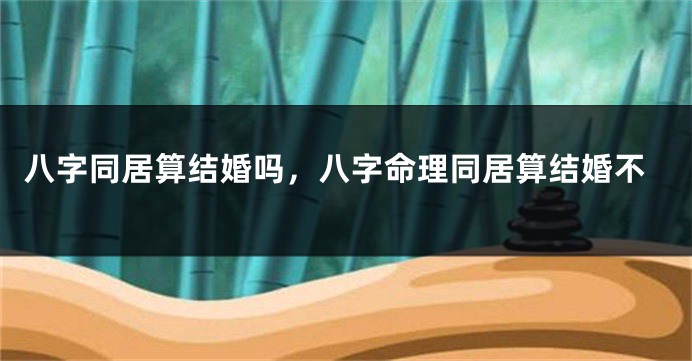 八字同居算结婚吗，八字命理同居算结婚不