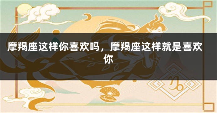 摩羯座这样你喜欢吗，摩羯座这样就是喜欢你