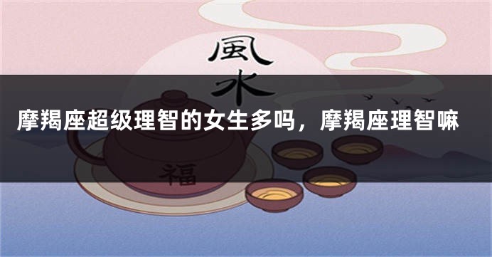 摩羯座超级理智的女生多吗，摩羯座理智嘛