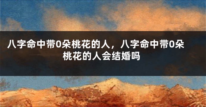 八字命中带0朵桃花的人，八字命中带0朵桃花的人会结婚吗