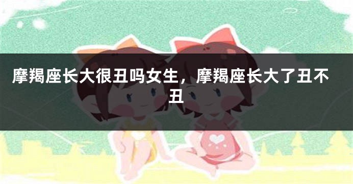 摩羯座长大很丑吗女生，摩羯座长大了丑不丑